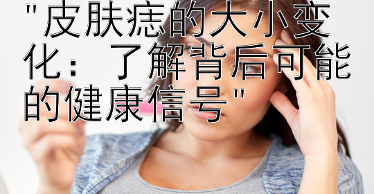 皮肤痣的大小变化：了解背后可能的健康信号