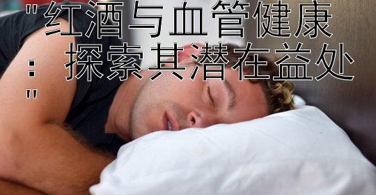 红酒与血管健康：探索其潜在益处