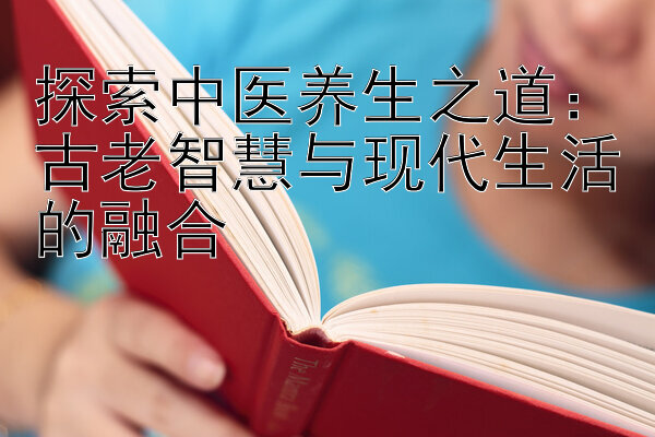 探索中医养生之道：古老智慧与现代生活的融合