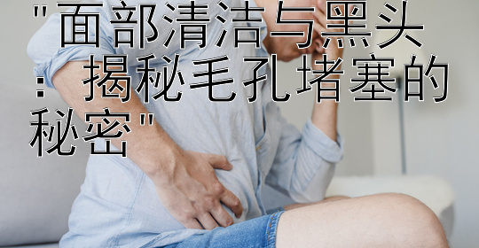 面部清洁与黑头：揭秘毛孔堵塞的秘密