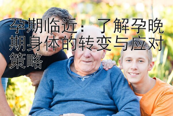 孕期临近：了解孕晚期身体的转变与应对策略