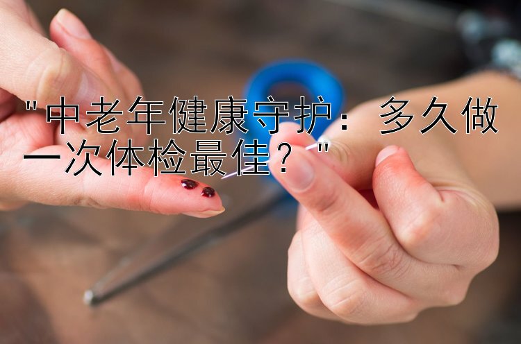 中老年健康守护：多久做一次体检最佳？