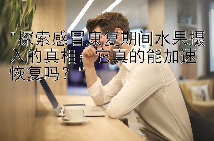 探索感冒康复期间水果摄入的真相：它真的能加速恢复吗？