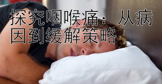 探究咽喉痛：从病因到缓解策略