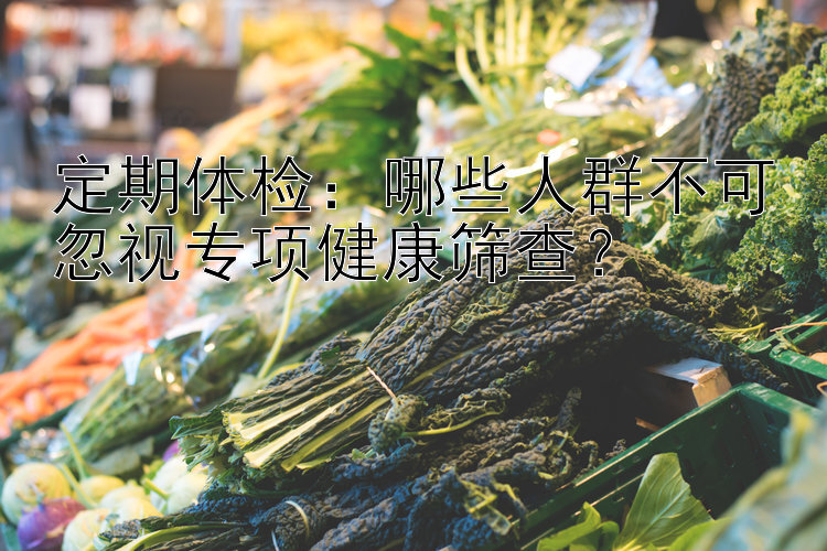 定期体检：哪些人群不可忽视专项健康筛查？