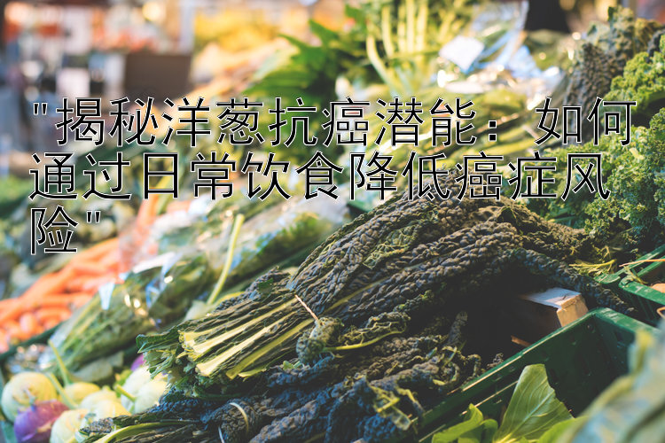 揭秘洋葱抗癌潜能：如何通过日常饮食降低癌症风险