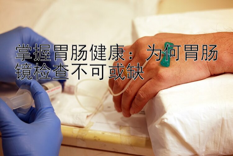 掌握胃肠健康：为何胃肠镜检查不可或缺