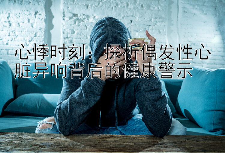 心悸时刻：探析偶发性心脏异响背后的健康警示