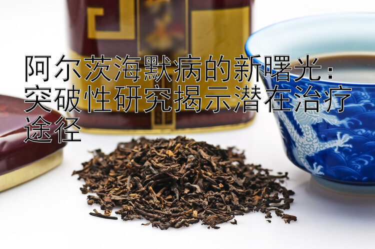 阿尔茨海默病的新曙光：突破性研究揭示潜在治疗途径