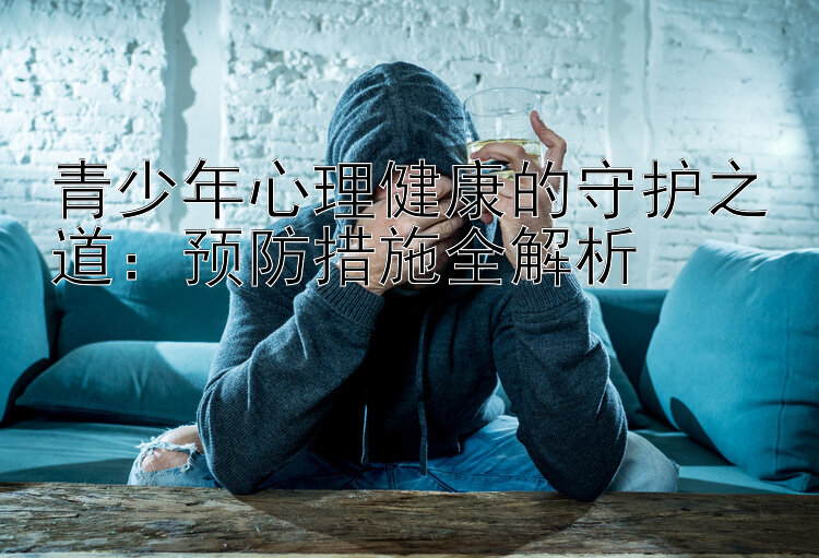 青少年心理健康的守护之道：预防措施全解析