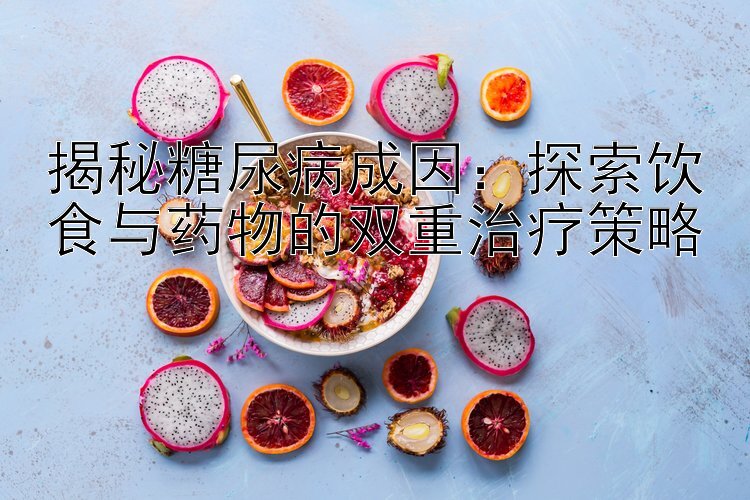 揭秘糖尿病成因：探索饮食与药物的双重治疗策略