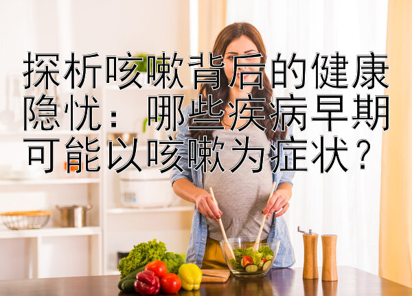 探析咳嗽背后的健康隐忧：哪些疾病早期可能以咳嗽为症状？