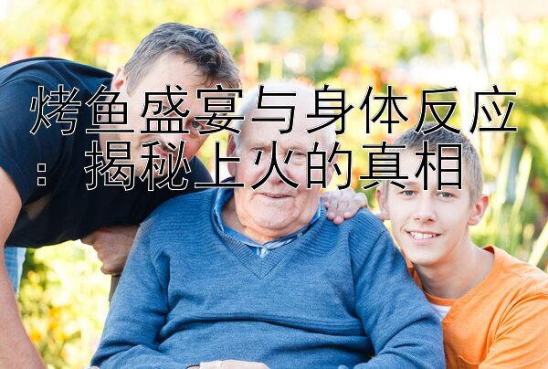 烤鱼盛宴与身体反应：揭秘上火的真相