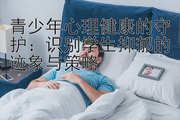 青少年心理健康的守护：识别学生抑郁的迹象与策略