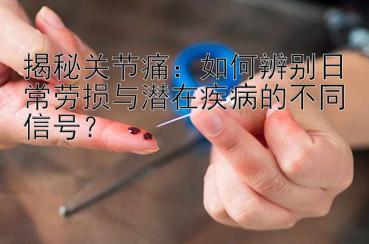 揭秘关节痛：如何辨别日常劳损与潜在疾病的不同信号？