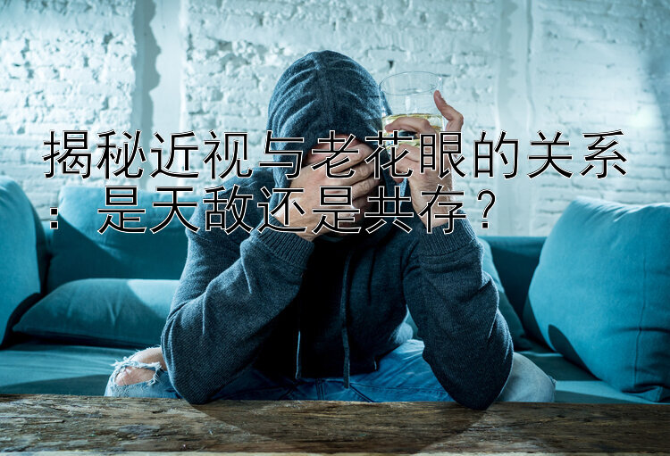 揭秘近视与老花眼的关系：是天敌还是共存？