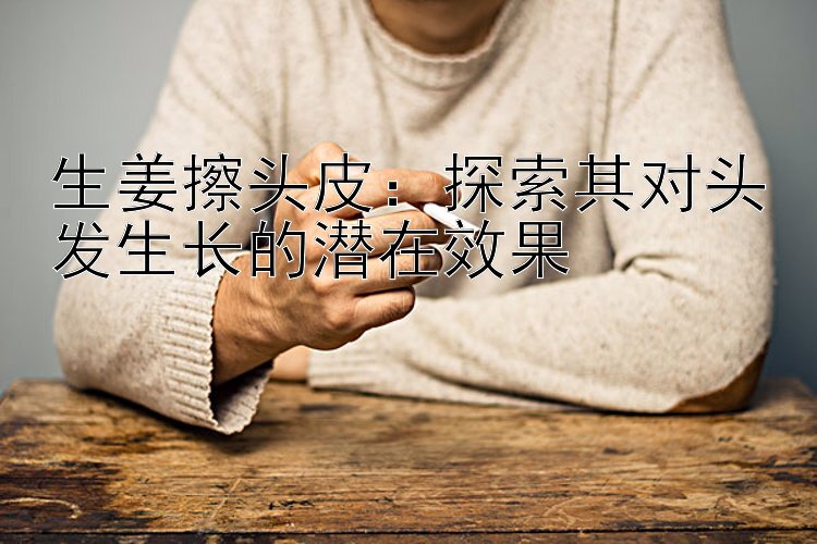 生姜擦头皮：探索其对头发生长的潜在效果