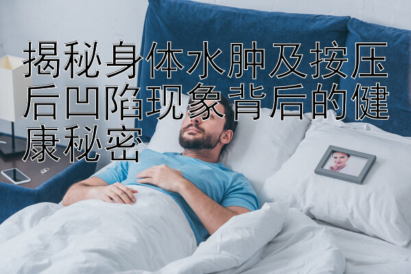 揭秘身体水肿及按压后凹陷现象背后的健康秘密