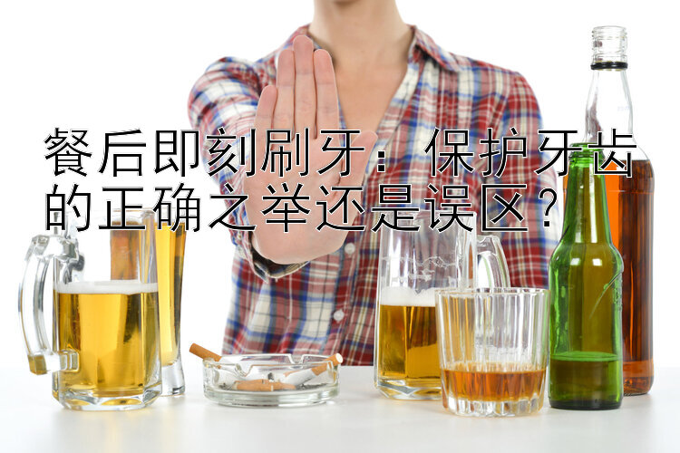 餐后即刻刷牙：保护牙齿的正确之举还是误区？