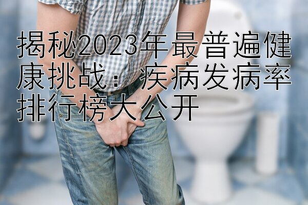 揭秘2023年最普遍健康挑战：疾病发病率排行榜大公开