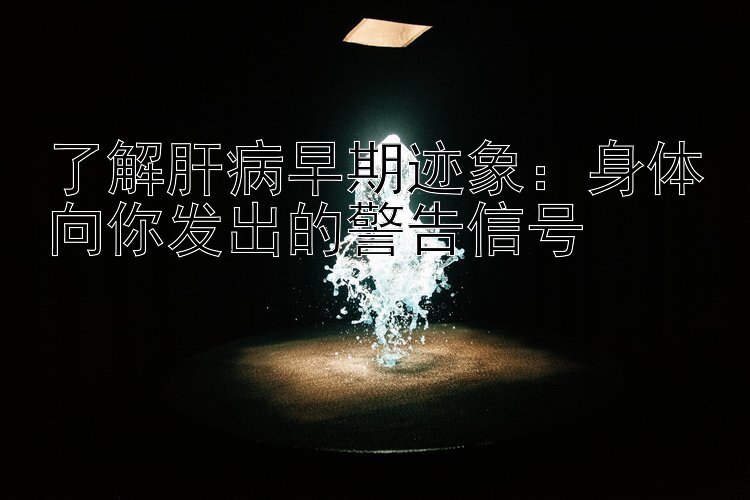 了解肝病早期迹象：身体向你发出的警告信号