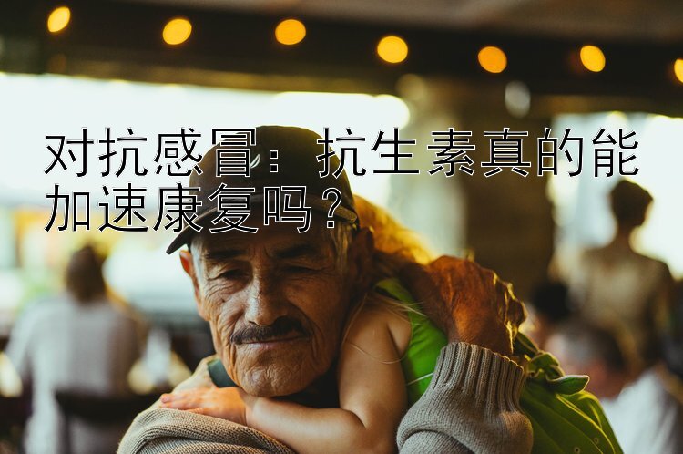 对抗感冒：抗生素真的能加速康复吗？