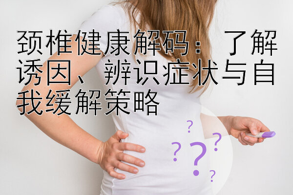 颈椎健康解码：了解诱因、辨识症状与自我缓解策略