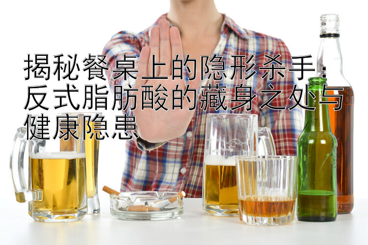 揭秘餐桌上的隐形杀手：反式脂肪酸的藏身之处与健康隐患