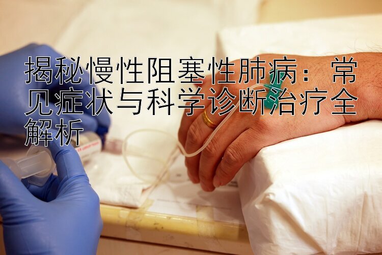 揭秘慢性阻塞性肺病：常见症状与科学诊断治疗全解析