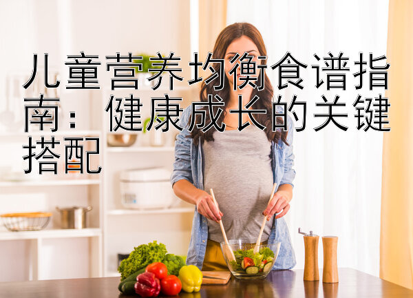 儿童营养均衡食谱指南：健康成长的关键搭配