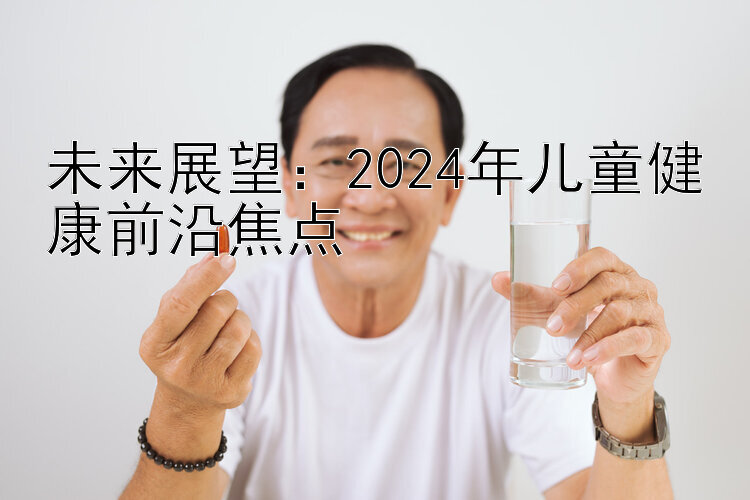 未来展望：2024年儿童健康前沿焦点