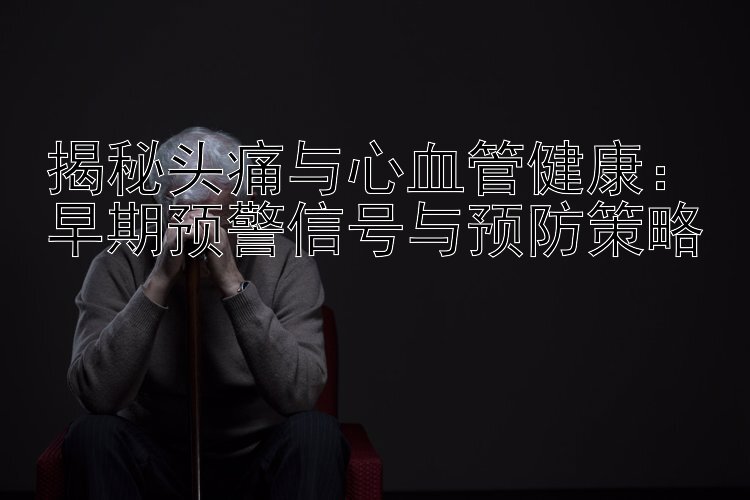 揭秘头痛与心血管健康：早期预警信号与预防策略