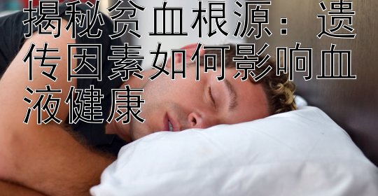 揭秘贫血根源：遗传因素如何影响血液健康