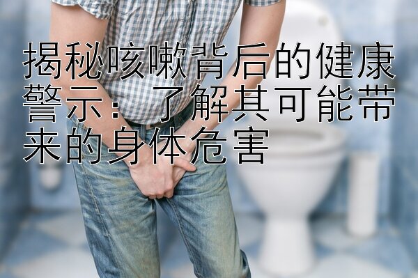 揭秘咳嗽背后的健康警示：了解其可能带来的身体危害