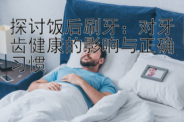 探讨饭后刷牙：对牙齿健康的影响与正确习惯