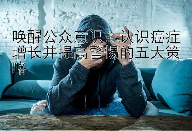 唤醒公众意识：认识癌症增长并提高警惕的五大策略