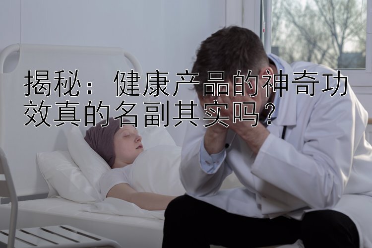 揭秘：健康产品的神奇功效真的名副其实吗？