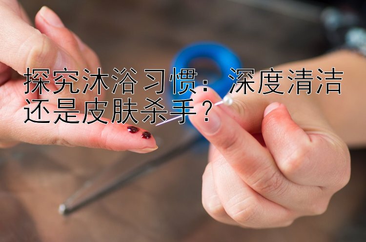 探究沐浴习惯：深度清洁还是皮肤杀手？