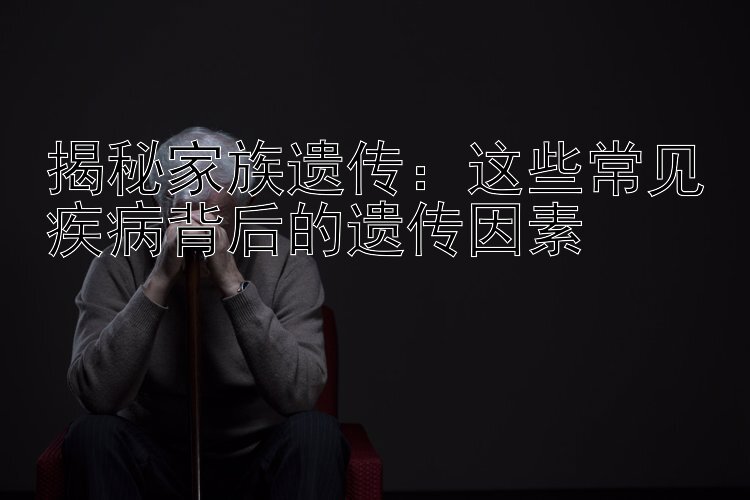 揭秘家族遗传：这些常见疾病背后的遗传因素