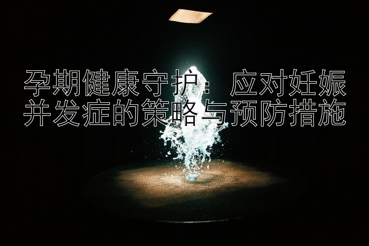 孕期健康守护：应对妊娠并发症的策略与预防措施