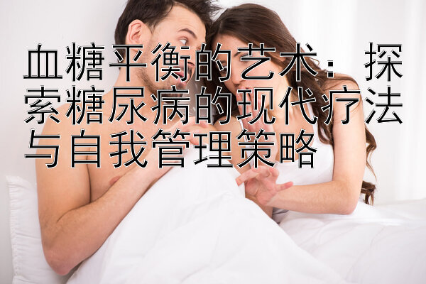 血糖平衡的艺术：探索糖尿病的现代疗法与自我管理策略