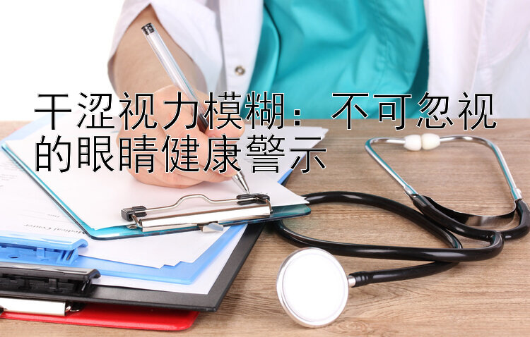 干涩视力模糊：不可忽视的眼睛健康警示