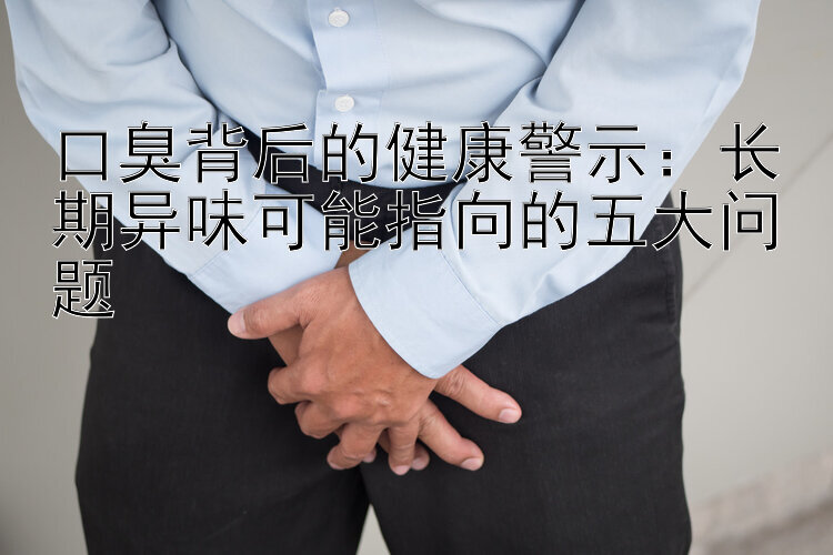 口臭背后的健康警示：长期异味可能指向的五大问题