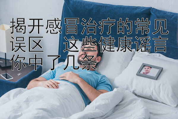 揭开感冒治疗的常见误区  这些健康谣言你中了几条