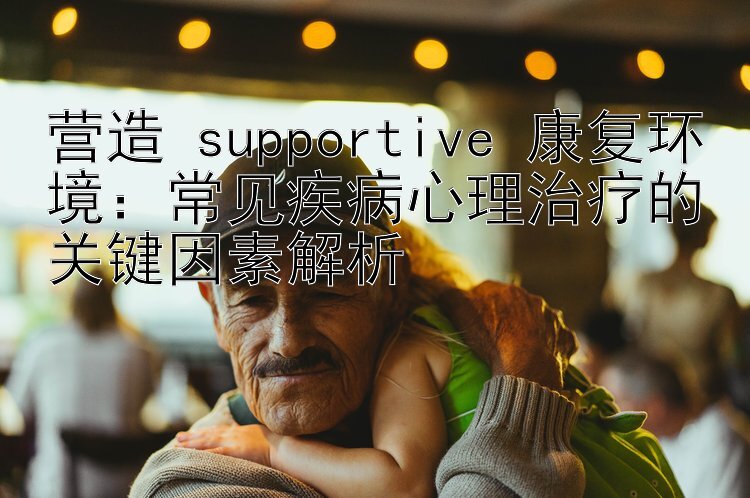 营造 supportive 康复环境：常见疾病心理治疗的关键因素解析