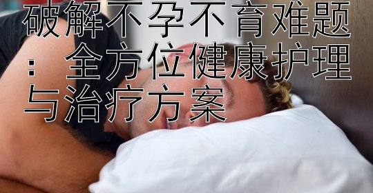 破解不孕不育难题：全方位健康护理与治疗方案