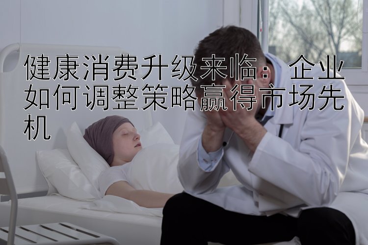 健康消费升级来临：企业如何调整策略赢得市场先机