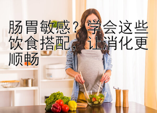 肠胃敏感？学会这些饮食搭配，让消化更顺畅