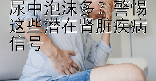 尿中泡沫多？警惕这些潜在肾脏疾病信号