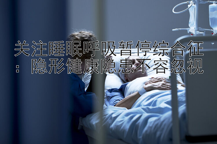 关注睡眠呼吸暂停综合征：隐形健康隐患不容忽视